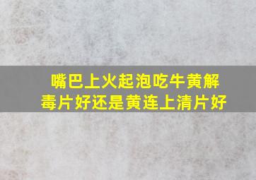 嘴巴上火起泡吃牛黄解毒片好还是黄连上清片好