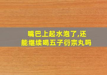 嘴巴上起水泡了,还能继续喝五子衍宗丸吗