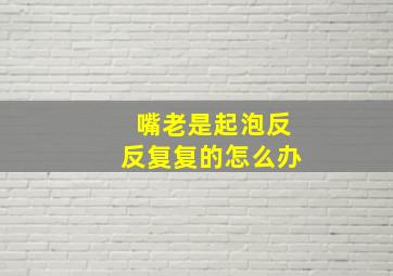 嘴老是起泡反反复复的怎么办