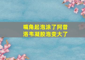 嘴角起泡涂了阿昔洛韦凝胶泡变大了