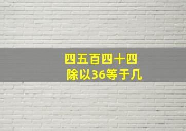 四五百四十四除以36等于几