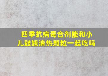 四季抗病毒合剂能和小儿豉翘清热颗粒一起吃吗