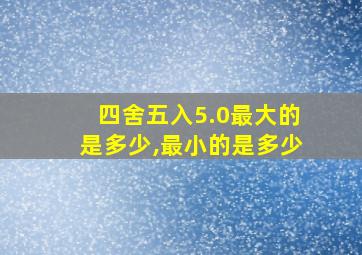 四舍五入5.0最大的是多少,最小的是多少