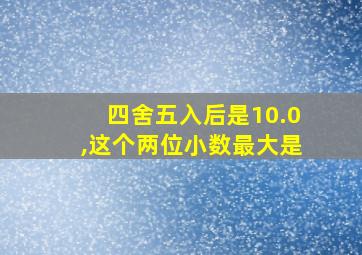 四舍五入后是10.0,这个两位小数最大是