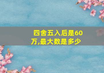 四舍五入后是60万,最大数是多少