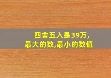 四舍五入是39万,最大的数,最小的数值