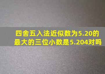 四舍五入法近似数为5.20的最大的三位小数是5.204对吗