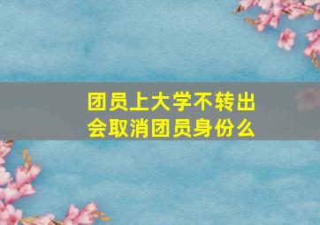 团员上大学不转出会取消团员身份么