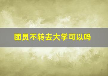 团员不转去大学可以吗