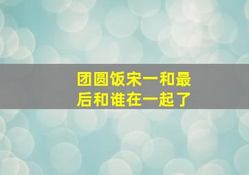 团圆饭宋一和最后和谁在一起了