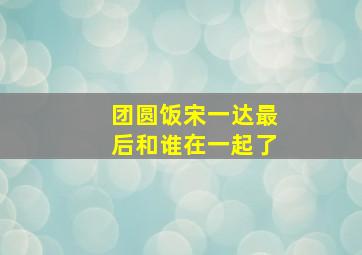 团圆饭宋一达最后和谁在一起了