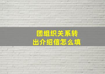 团组织关系转出介绍信怎么填