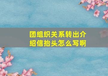 团组织关系转出介绍信抬头怎么写啊