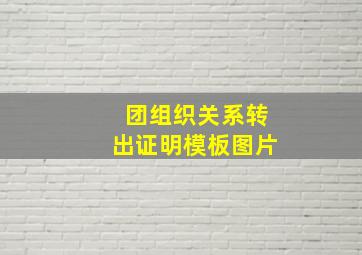 团组织关系转出证明模板图片