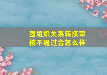 团组织关系转接审核不通过会怎么样