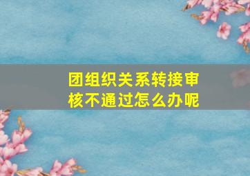 团组织关系转接审核不通过怎么办呢