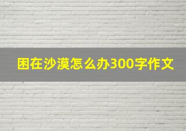 困在沙漠怎么办300字作文