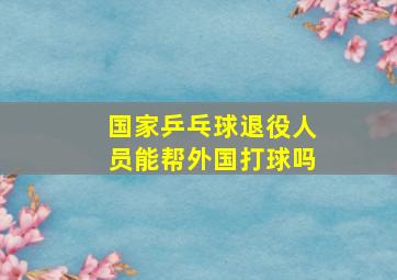 国家乒乓球退役人员能帮外国打球吗