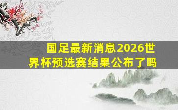 国足最新消息2026世界杯预选赛结果公布了吗