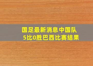 国足最新消息中国队5比0胜巴西比赛结果