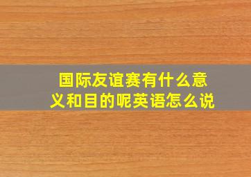 国际友谊赛有什么意义和目的呢英语怎么说