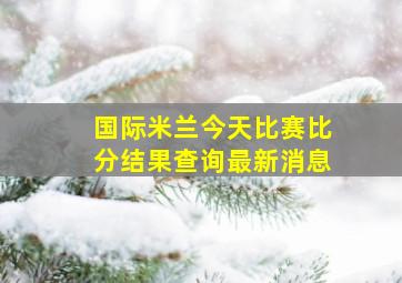 国际米兰今天比赛比分结果查询最新消息