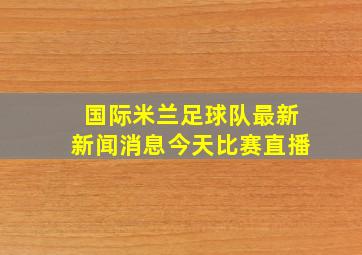 国际米兰足球队最新新闻消息今天比赛直播