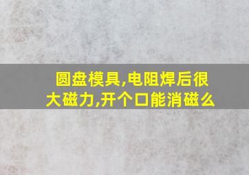 圆盘模具,电阻焊后很大磁力,开个口能消磁么