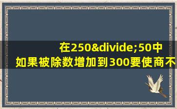 在250÷50中如果被除数增加到300要使商不变除数应是