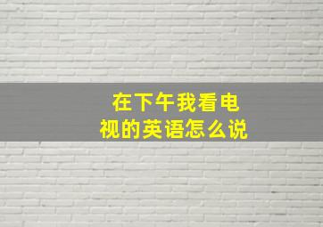 在下午我看电视的英语怎么说