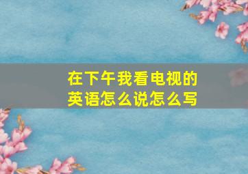 在下午我看电视的英语怎么说怎么写