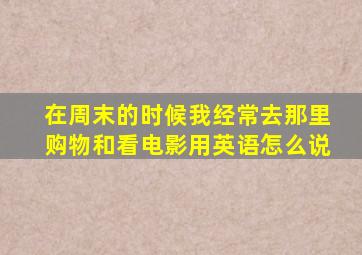 在周末的时候我经常去那里购物和看电影用英语怎么说