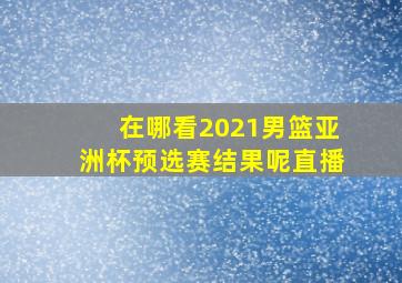 在哪看2021男篮亚洲杯预选赛结果呢直播