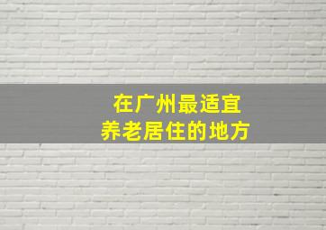 在广州最适宜养老居住的地方