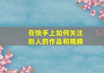 在快手上如何关注别人的作品和视频