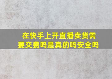 在快手上开直播卖货需要交费吗是真的吗安全吗