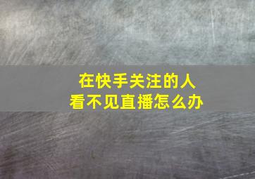 在快手关注的人看不见直播怎么办