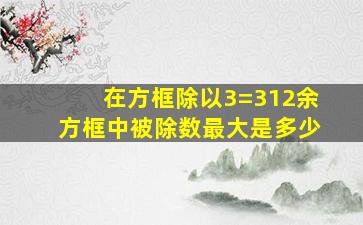 在方框除以3=312余方框中被除数最大是多少