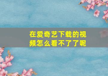 在爱奇艺下载的视频怎么看不了了呢