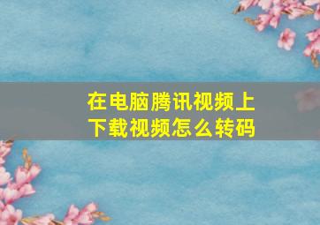 在电脑腾讯视频上下载视频怎么转码