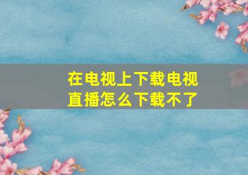 在电视上下载电视直播怎么下载不了