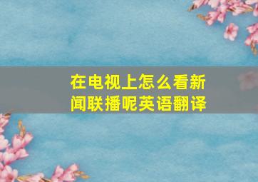 在电视上怎么看新闻联播呢英语翻译