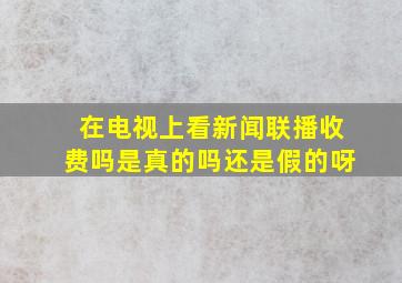 在电视上看新闻联播收费吗是真的吗还是假的呀