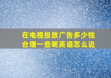 在电视投放广告多少钱合理一些呢英语怎么说