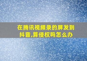 在腾讯视频录的屏发到抖音,算侵权吗怎么办