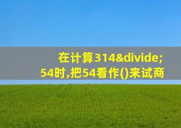 在计算314÷54时,把54看作()来试商