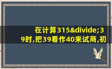 在计算315÷39时,把39看作40来试商,初商可能偏小