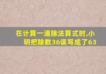 在计算一道除法算式时,小明把除数36误写成了63