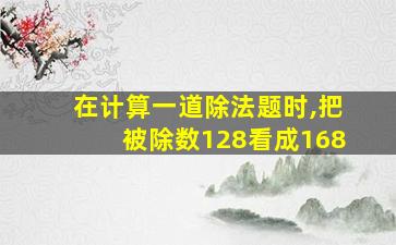 在计算一道除法题时,把被除数128看成168