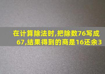 在计算除法时,把除数76写成67,结果得到的商是16还余3